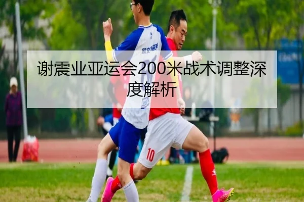 谢震业亚运会200米战术调整深度解析